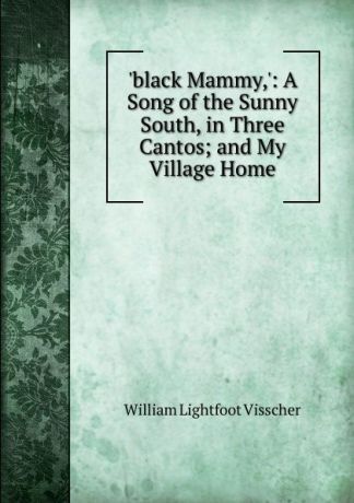 William Lightfoot Visscher .black Mammy,.: A Song of the Sunny South, in Three Cantos; and My Village Home