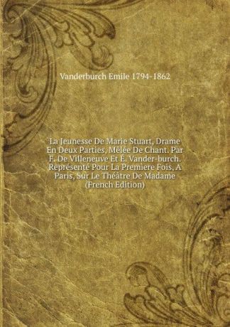 Vanderburch Emile 1794-1862 La Jeunesse De Marie Stuart, Drame En Deux Parties, Melee De Chant. Par F. De Villeneuve Et E. Vander-burch. Represente Pour La Premiere Fois, A Paris, Sur Le Theatre De Madame (French Edition)