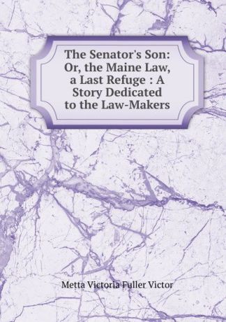 Metta Victoria Fuller Victor The Senator.s Son: Or, the Maine Law, a Last Refuge : A Story Dedicated to the Law-Makers