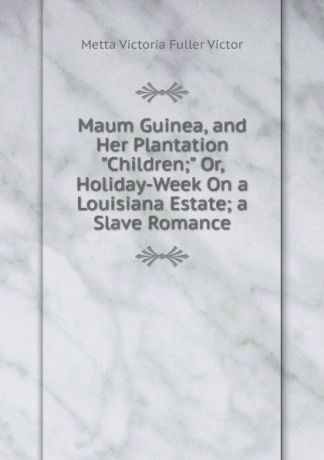 Metta Victoria Fuller Victor Maum Guinea, and Her Plantation "Children;" Or, Holiday-Week On a Louisiana Estate; a Slave Romance