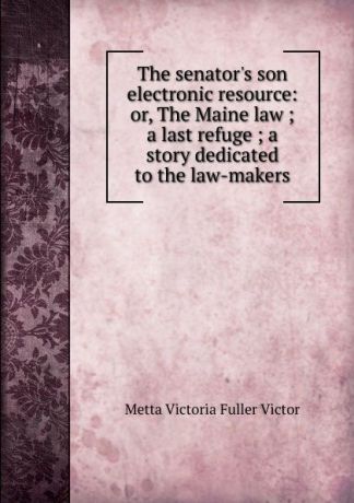 Metta Victoria Fuller Victor The senator.s son electronic resource: or, The Maine law ; a last refuge ; a story dedicated to the law-makers