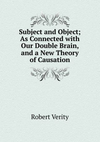 Robert Verity Subject and Object; As Connected with Our Double Brain, and a New Theory of Causation