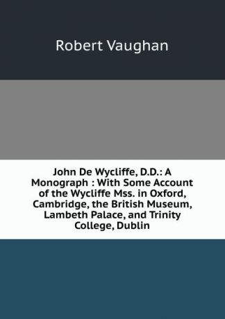 Robert Vaughan John De Wycliffe, D.D.: A Monograph : With Some Account of the Wycliffe Mss. in Oxford, Cambridge, the British Museum, Lambeth Palace, and Trinity College, Dublin