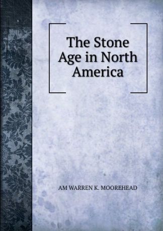 AM WARREN K. MOOREHEAD The Stone Age in North America.