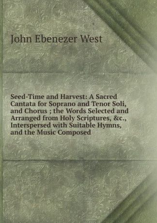 John Ebenezer West Seed-Time and Harvest: A Sacred Cantata for Soprano and Tenor Soli, and Chorus ; the Words Selected and Arranged from Holy Scriptures, .c., Interspersed with Suitable Hymns, and the Music Composed