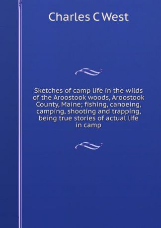 Charles C West Sketches of camp life in the wilds of the Aroostook woods, Aroostook County, Maine; fishing, canoeing, camping, shooting and trapping, being true stories of actual life in camp