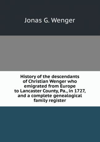 Jonas G. Wenger History of the descendants of Christian Wenger who emigrated from Europe to Lancaster County, Pa., in 1727, and a complete genealogical family register