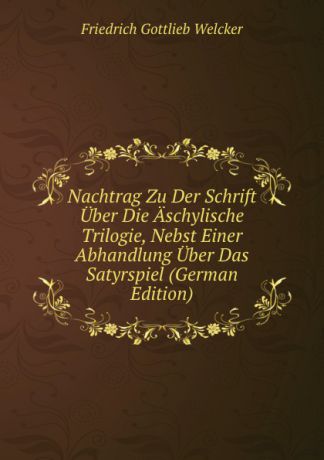 Friedrich Gottlieb Welcker Nachtrag Zu Der Schrift Uber Die Aschylische Trilogie, Nebst Einer Abhandlung Uber Das Satyrspiel (German Edition)