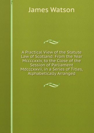 James Watson A Practical View of the Statute Law of Scotland: From the Year Mccccxxiv, to the Close of the Session of Parliament Mdcccxxvii, in a Series of Titles, Alphabetically Arranged