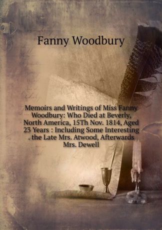 Fanny Woodbury Memoirs and Writings of Miss Fanny Woodbury: Who Died at Beverly, North America, 15Th Nov. 1814, Aged 23 Years : Including Some Interesting . the Late Mrs. Atwood, Afterwards Mrs. Dewell