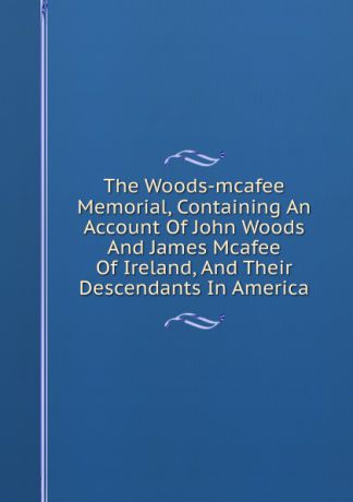 The Woods-mcafee Memorial, Containing An Account Of John Woods And James Mcafee Of Ireland, And Their Descendants In America