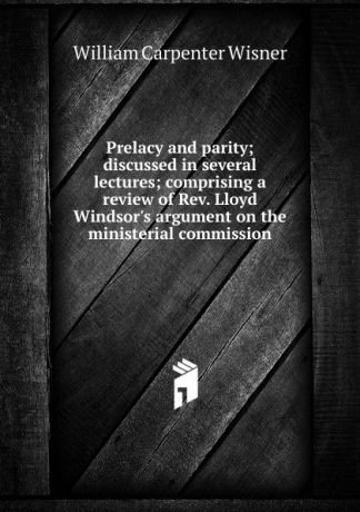 William Carpenter Wisner Prelacy and parity; discussed in several lectures; comprising a review of Rev. Lloyd Windsor.s argument on the ministerial commission
