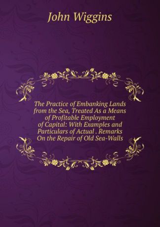 John Wiggins The Practice of Embanking Lands from the Sea, Treated As a Means of Profitable Employment of Capital: With Examples and Particulars of Actual . Remarks On the Repair of Old Sea-Walls