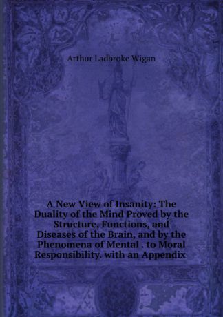 Arthur Ladbroke Wigan A New View of Insanity: The Duality of the Mind Proved by the Structure, Functions, and Diseases of the Brain, and by the Phenomena of Mental . to Moral Responsibility. with an Appendix .