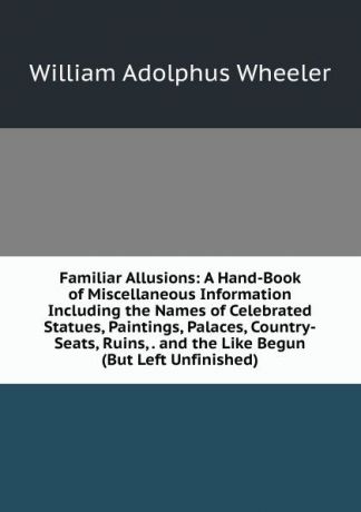 William Adolphus Wheeler Familiar Allusions: A Hand-Book of Miscellaneous Information Including the Names of Celebrated Statues, Paintings, Palaces, Country-Seats, Ruins, . and the Like Begun (But Left Unfinished)