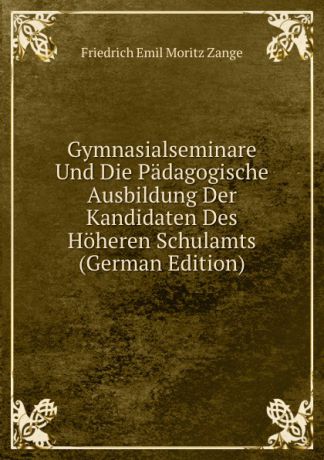 Friedrich Emil Moritz Zange Gymnasialseminare Und Die Padagogische Ausbildung Der Kandidaten Des Hoheren Schulamts (German Edition)