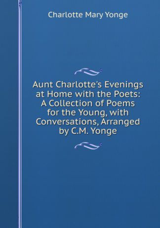 Charlotte Mary Yonge Aunt Charlotte.s Evenings at Home with the Poets: A Collection of Poems for the Young, with Conversations, Arranged by C.M. Yonge