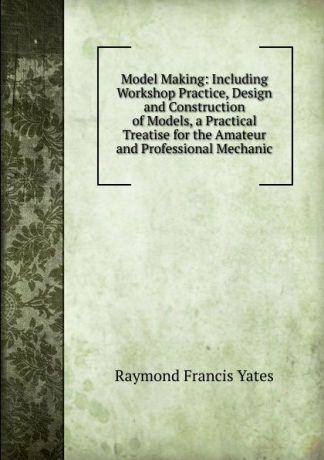 Raymond Francis Yates Model Making: Including Workshop Practice, Design and Construction of Models, a Practical Treatise for the Amateur and Professional Mechanic.