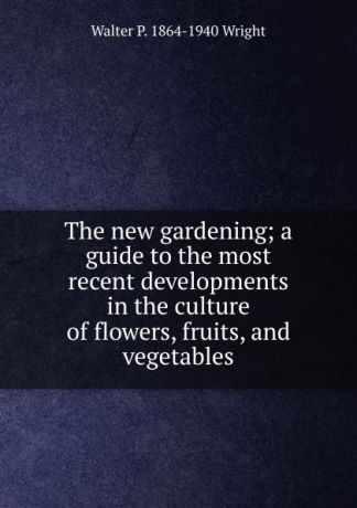 Walter P. 1864-1940 Wright The new gardening; a guide to the most recent developments in the culture of flowers, fruits, and vegetables