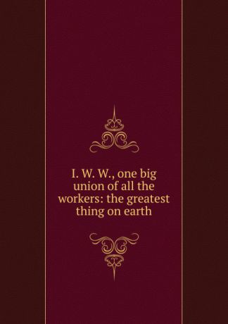 I. W. W., one big union of all the workers: the greatest thing on earth
