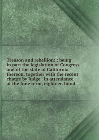 Treason and rebellion: : being in part the legislation of Congress and of the state of California thereon, together with the recent charge by Judge . in attendance at the June term, eighteen hund
