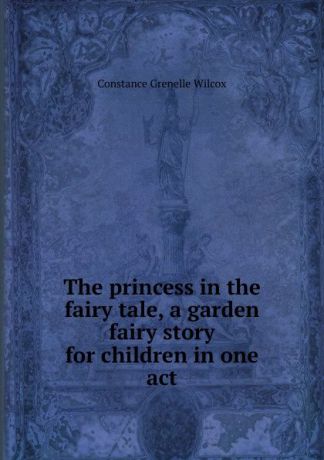 Constance Grenelle Wilcox The princess in the fairy tale, a garden fairy story for children in one act