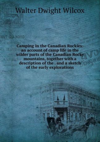 Walter Dwight Wilcox Camping in the Canadian Rockies: an account of camp life in the wilder parts of the Canadian Rocky mountains, together with a description of the . and a sketch of the early explorations