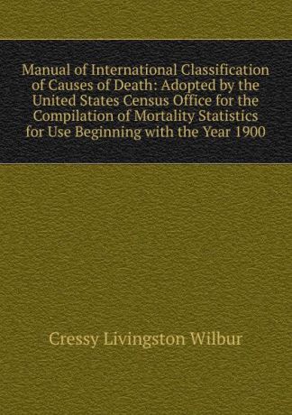 Cressy Livingston Wilbur Manual of International Classification of Causes of Death: Adopted by the United States Census Office for the Compilation of Mortality Statistics for Use Beginning with the Year 1900