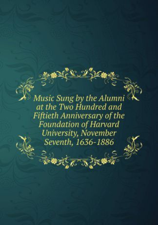 Music Sung by the Alumni at the Two Hundred and Fiftieth Anniversary of the Foundation of Harvard University, November Seventh, 1636-1886