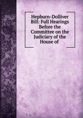 Hepburn-Dolliver Bill: Full Hearings Before the Committee on the Judiciary of the House of .