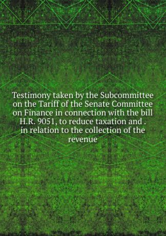 Testimony taken by the Subcommittee on the Tariff of the Senate Committee on Finance in connection with the bill H.R. 9051, to reduce taxation and . in relation to the collection of the revenue