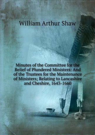 William Arthur Shaw Minutes of the Committee for the Relief of Plundered Ministers: And of the Trustees for the Maintenance of Ministers; Relating to Lancashire and Cheshire, 1643-1660