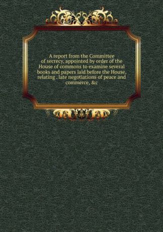 A report from the Committee of secrecy, appointed by order of the House of commons to examine several books and papers laid before the House, relating . late negotiations of peace and commerce, .c