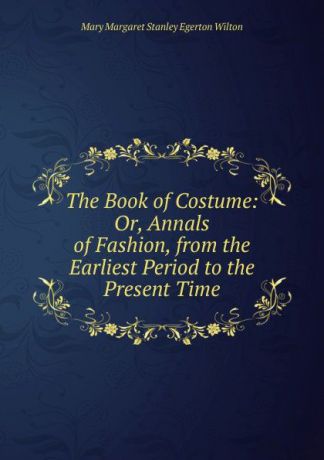 Mary Margaret Stanley Egerton Wilton The Book of Costume: Or, Annals of Fashion, from the Earliest Period to the Present Time