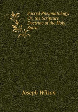 Joseph Wilson Sacred Pneumatology, Or, the Scripture Doctrine of the Holy Spirit