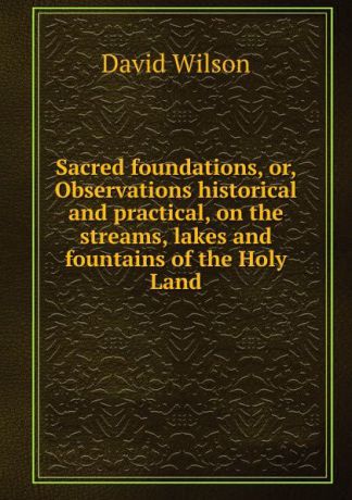 David Wilson Sacred foundations, or, Observations historical and practical, on the streams, lakes and fountains of the Holy Land