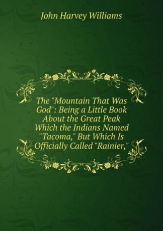 John Harvey Williams The "Mountain That Was God": Being a Little Book About the Great Peak Which the Indians Named "Tacoma," But Which Is Officially Called "Rainier,"