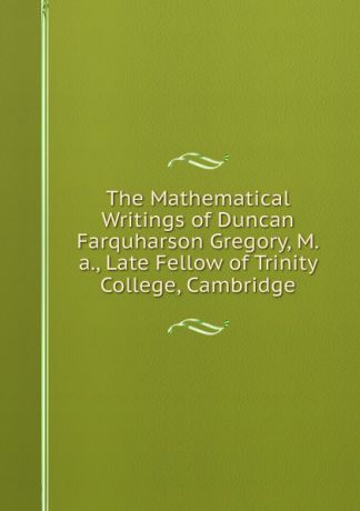 The Mathematical Writings of Duncan Farquharson Gregory, M.a., Late Fellow of Trinity College, Cambridge