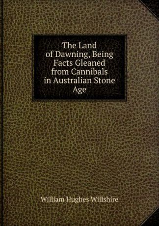 William Hughes Willshire The Land of Dawning, Being Facts Gleaned from Cannibals in Australian Stone Age