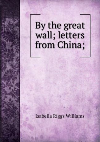 Isabella Riggs Williams By the great wall; letters from China;