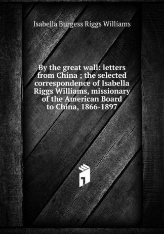 Isabella Burgess Riggs Williams By the great wall: letters from China ; the selected correspondence of Isabella Riggs Williams, missionary of the American Board to China, 1866-1897