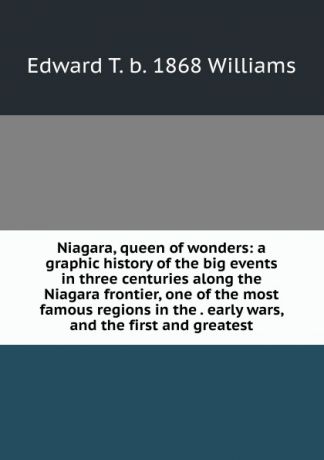 Edward T. b. 1868 Williams Niagara, queen of wonders: a graphic history of the big events in three centuries along the Niagara frontier, one of the most famous regions in the . early wars, and the first and greatest