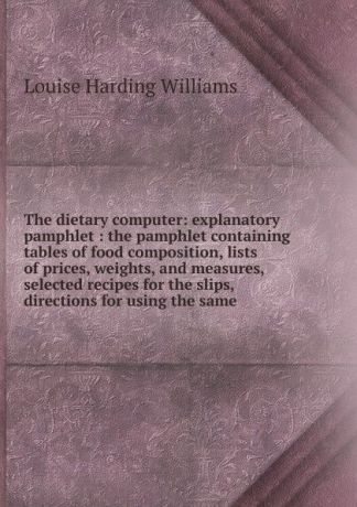 Louise Harding Williams The dietary computer: explanatory pamphlet : the pamphlet containing tables of food composition, lists of prices, weights, and measures, selected recipes for the slips, directions for using the same