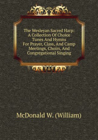 McDonald W. (William) The Wesleyan Sacred Harp: A Collection Of Choice Tunes And Hymns For Prayer, Class, And Camp Meetings, Choirs, And Congregational Singing