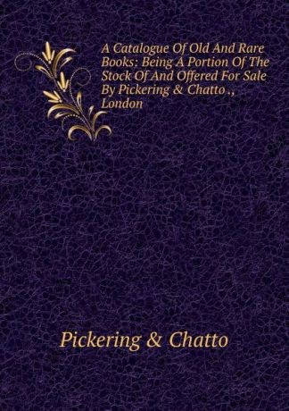 Pickering and Chatto A Catalogue Of Old And Rare Books: Being A Portion Of The Stock Of And Offered For Sale By Pickering . Chatto ., London