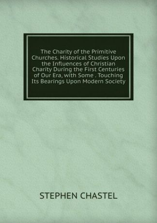 STEPHEN CHASTEL The Charity of the Primitive Churches. Historical Studies Upon the Influences of Christian Charity During the First Centuries of Our Era, with Some . Touching Its Bearings Upon Modern Society.