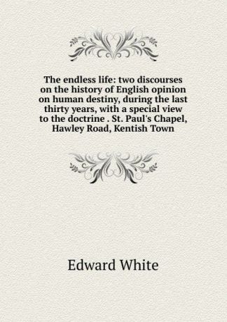 Edward White The endless life: two discourses on the history of English opinion on human destiny, during the last thirty years, with a special view to the doctrine . St. Paul.s Chapel, Hawley Road, Kentish Town
