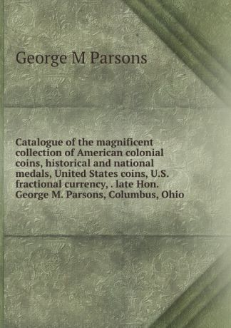 George M Parsons Catalogue of the magnificent collection of American colonial coins, historical and national medals, United States coins, U.S. fractional currency, . late Hon. George M. Parsons, Columbus, Ohio