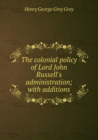 Henry George Grey Grey The colonial policy of Lord John Russell.s administration; with additions