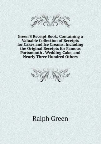 Ralph Green Green.S Receipt Book: Containing a Valuable Collection of Receipts for Cakes and Ice Creams, Including the Original Receipts for Famous Portsmouth . Wedding Cake, and Nearly Three Hundred Others